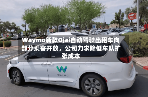 Waymo新款Ojai自动驾驶出租车向部分乘客开放，公司力求降低车队扩张成本