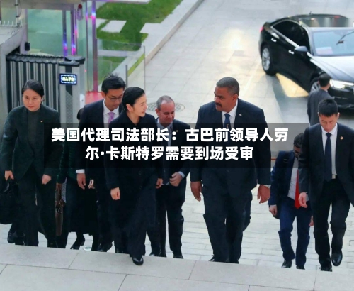 美国代理司法部长：古巴前领导人劳尔·卡斯特罗需要到场受审
