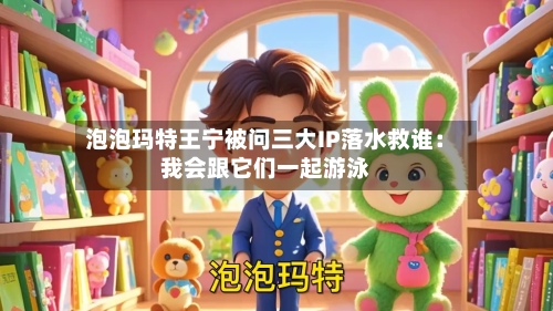 泡泡玛特王宁被问三大IP落水救谁：我会跟它们一起游泳