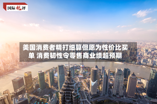 美国消费者精打细算但愿为性价比买单 消费韧性令零售商业绩超预期