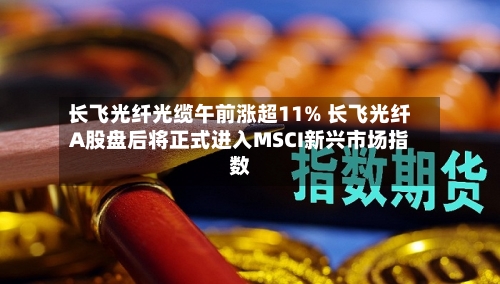 长飞光纤光缆午前涨超11% 长飞光纤A股盘后将正式进入MSCI新兴市场指数
