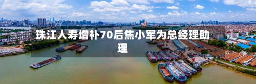 珠江人寿增补70后焦小军为总经理助理