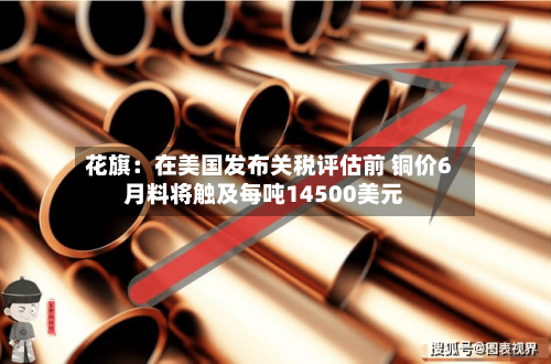 花旗：在美国发布关税评估前 铜价6月料将触及每吨14500美元