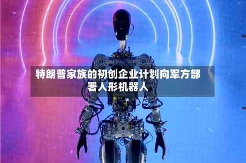 特朗普家族的初创企业计划向军方部署人形机器人
