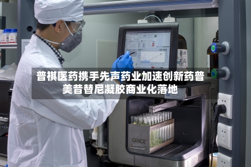 普祺医药携手先声药业加速创新药普美昔替尼凝胶商业化落地
