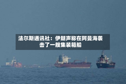 法尔斯通讯社：伊朗声称在阿曼海袭击了一艘集装箱船