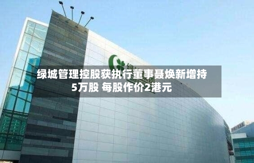 绿城管理控股获执行董事聂焕新增持5万股 每股作价2港元