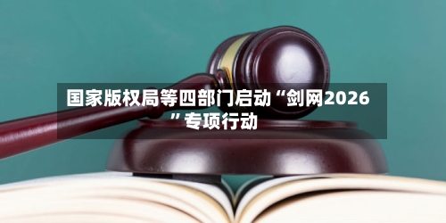 国家版权局等四部门启动“剑网2026”专项行动
