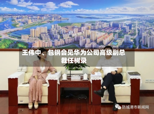 王伟中、包钢会见华为公司高级副总裁任树录