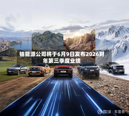 铀能源公司将于6月9日发布2026财年第三季度业绩