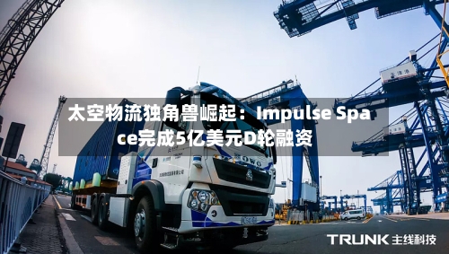 太空物流独角兽崛起：Impulse Space完成5亿美元D轮融资