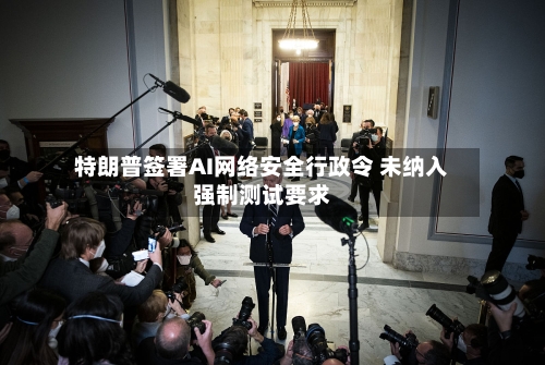 特朗普签署AI网络安全行政令 未纳入强制测试要求