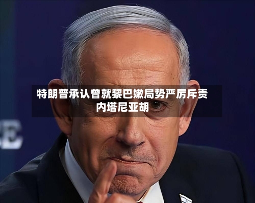 特朗普承认曾就黎巴嫩局势严厉斥责内塔尼亚胡