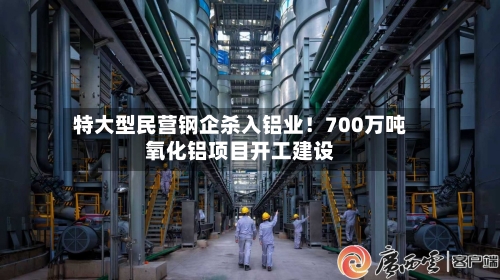 特大型民营钢企杀入铝业！700万吨氧化铝项目开工建设