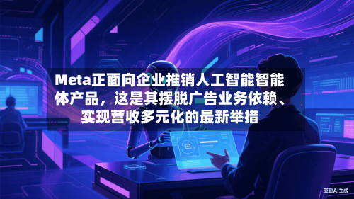 Meta正面向企业推销人工智能智能体产品，这是其摆脱广告业务依赖、实现营收多元化的最新举措