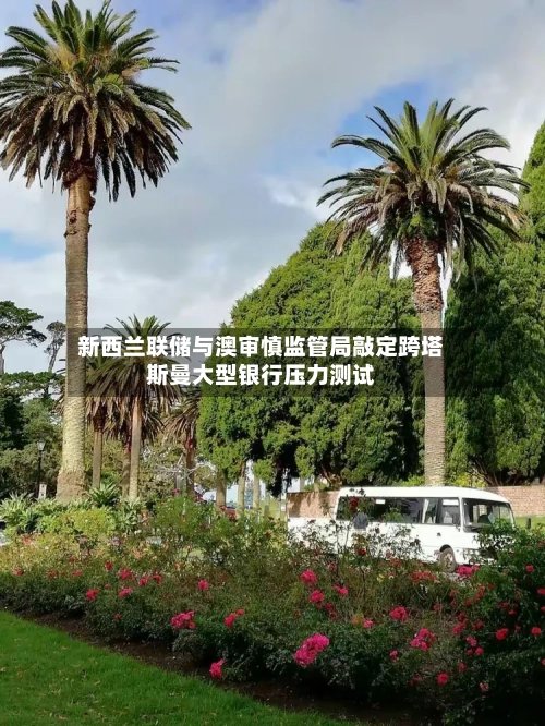 新西兰联储与澳审慎监管局敲定跨塔斯曼大型银行压力测试