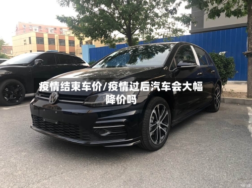 疫情结束车价/疫情过后汽车会大幅降价吗