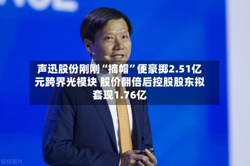 声迅股份刚刚“摘帽”便豪掷2.51亿元跨界光模块 股价翻倍后控股股东拟套现1.76亿