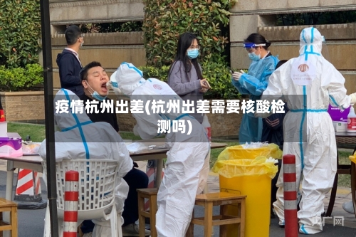 疫情杭州出差(杭州出差需要核酸检测吗)