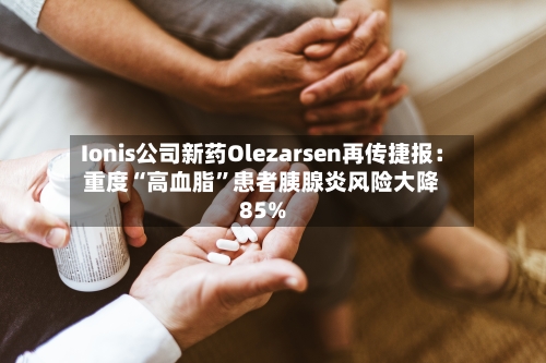 Ionis公司新药Olezarsen再传捷报：重度“高血脂”患者胰腺炎风险大降85%
