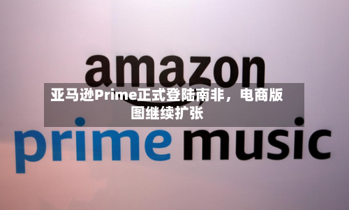 亚马逊Prime正式登陆南非，电商版图继续扩张