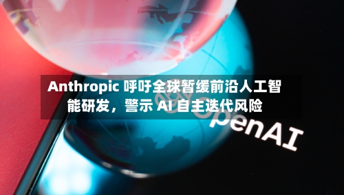 Anthropic 呼吁全球暂缓前沿人工智能研发，警示 AI 自主迭代风险