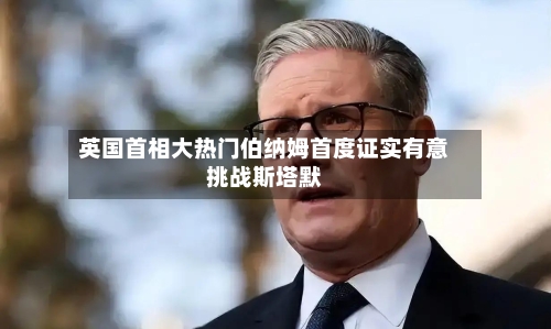 英国首相大热门伯纳姆首度证实有意挑战斯塔默