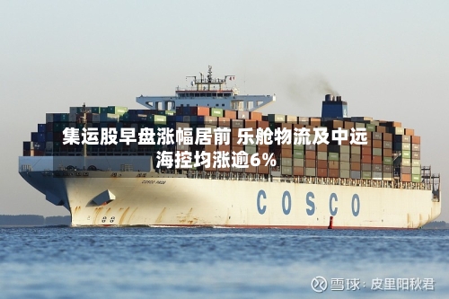 集运股早盘涨幅居前 乐舱物流及中远海控均涨逾6%