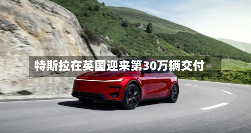 特斯拉在英国迎来第30万辆交付
