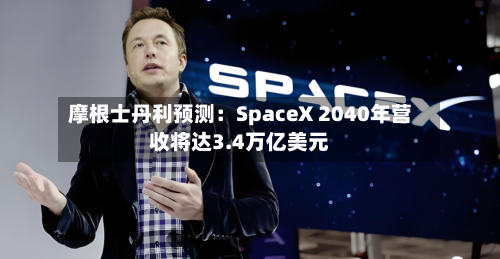 摩根士丹利预测：SpaceX 2040年营收将达3.4万亿美元