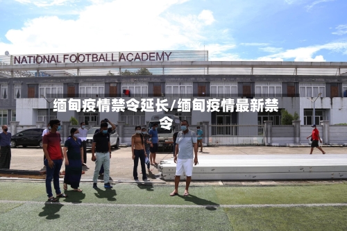 缅甸疫情禁令延长/缅甸疫情最新禁令