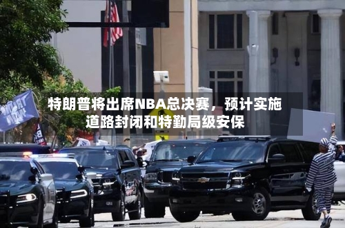 特朗普将出席NBA总决赛，预计实施道路封闭和特勤局级安保