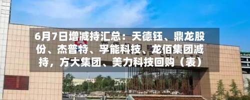6月7日增减持汇总：天德钰、鼎龙股份、杰普特、孚能科技、龙佰集团减持，方大集团、美力科技回购（表）
