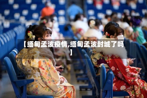 【缅甸孟波疫情,缅甸孟波封城了吗】