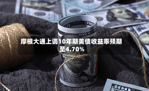 摩根大通上调10年期美债收益率预期至4.70%