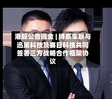 港股公告掘金 | 博泰车联与迅策科技及赛目科技共同签署三方战略合作框架协议