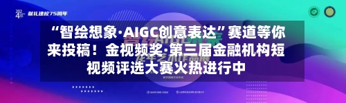 “智绘想象·AIGC创意表达”赛道等你来投稿！金视频奖·第三届金融机构短视频评选大赛火热进行中
