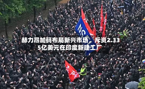 赫力昂加码布局新兴市场，斥资2.335亿美元在印度新建工厂