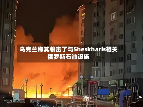 乌克兰称其袭击了与Sheskharis相关俄罗斯石油设施