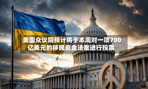 美国众议院预计将于本周对一项700亿美元的移民资金法案进行投票