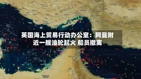 英国海上贸易行动办公室：阿曼附近一艘油轮起火 船员撤离