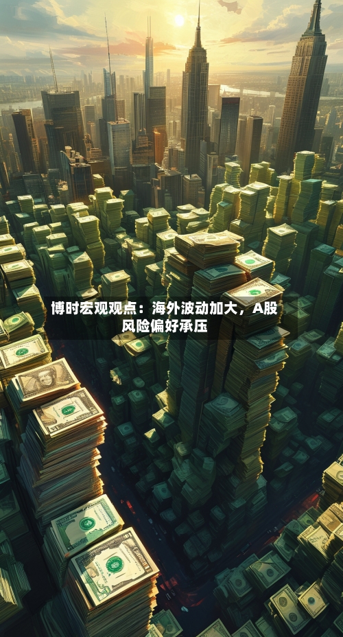 博时宏观观点：海外波动加大，A股风险偏好承压