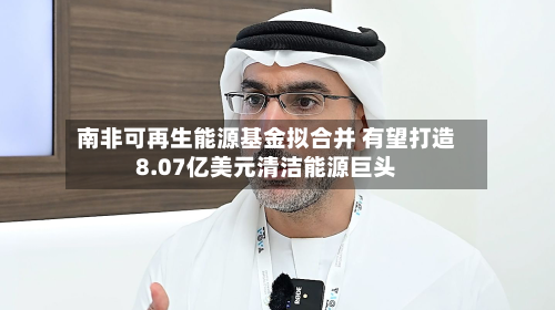 南非可再生能源基金拟合并 有望打造8.07亿美元清洁能源巨头