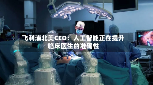 飞利浦北美CEO：人工智能正在提升临床医生的准确性