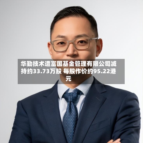 华勤技术遭富国基金管理有限公司减持约33.73万股 每股作价约95.22港元