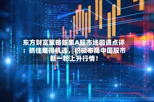 东方财富策略陈果A股市场回调点评：抓住难得机遇，积极布局中国股市新一轮上升行情！