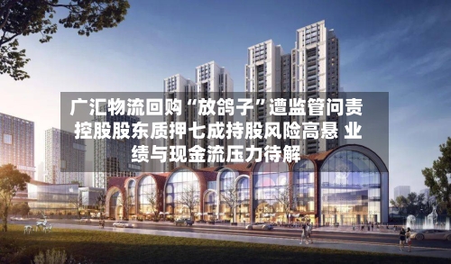广汇物流回购“放鸽子”遭监管问责 控股股东质押七成持股风险高悬 业绩与现金流压力待解