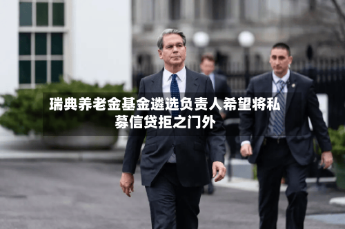 瑞典养老金基金遴选负责人希望将私募信贷拒之门外