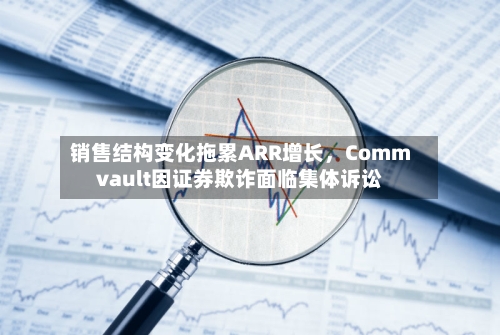 销售结构变化拖累ARR增长，Commvault因证券欺诈面临集体诉讼