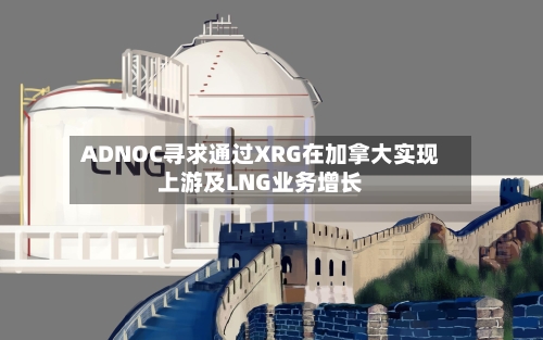 ADNOC寻求通过XRG在加拿大实现上游及LNG业务增长